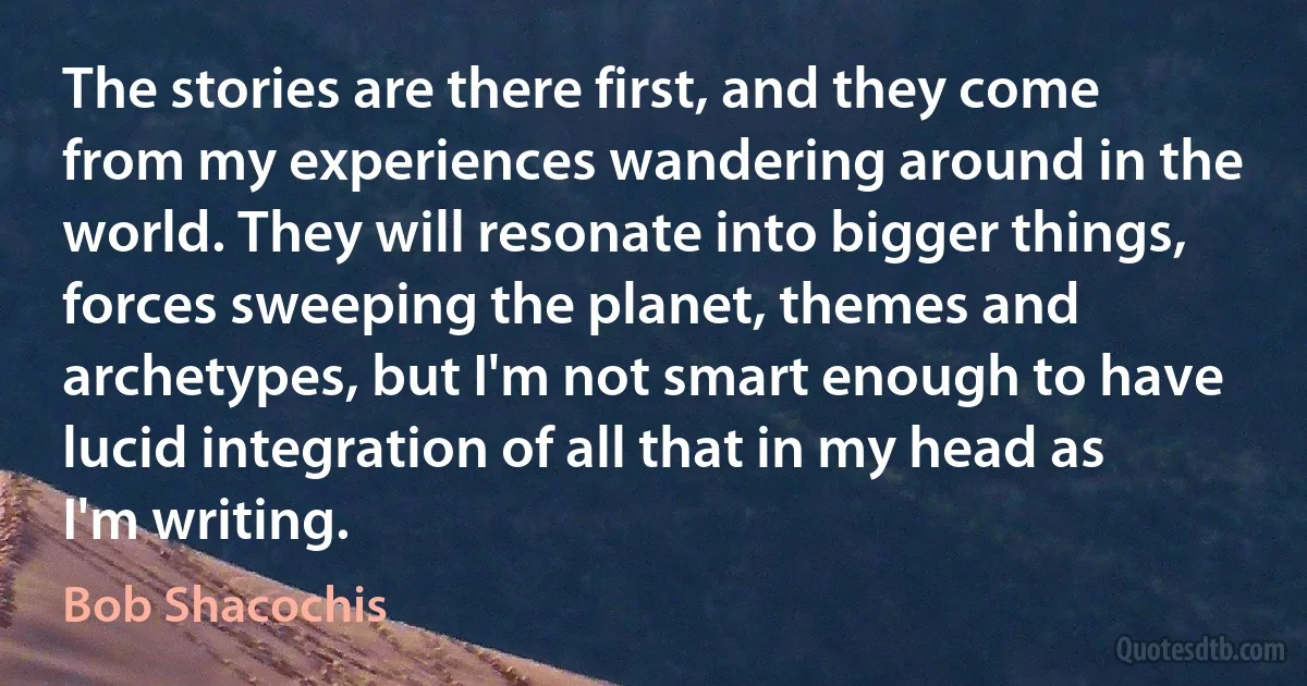 The stories are there first, and they come from my experiences wandering around in the world. They will resonate into bigger things, forces sweeping the planet, themes and archetypes, but I'm not smart enough to have lucid integration of all that in my head as I'm writing. (Bob Shacochis)