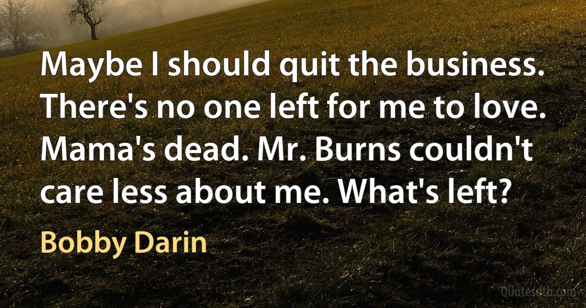 Maybe I should quit the business. There's no one left for me to love. Mama's dead. Mr. Burns couldn't care less about me. What's left? (Bobby Darin)