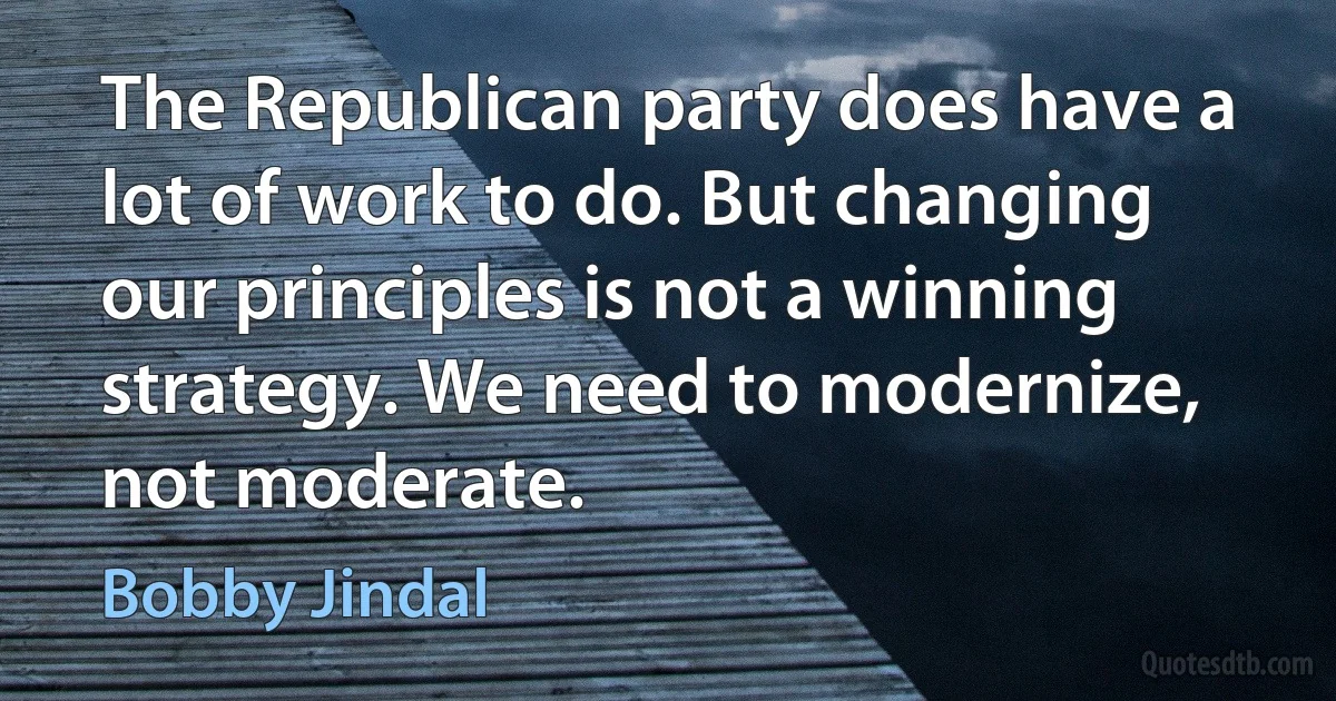 The Republican party does have a lot of work to do. But changing our principles is not a winning strategy. We need to modernize, not moderate. (Bobby Jindal)