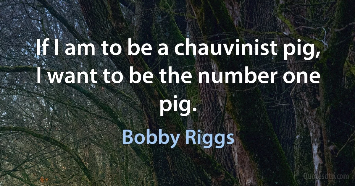 If I am to be a chauvinist pig, I want to be the number one pig. (Bobby Riggs)