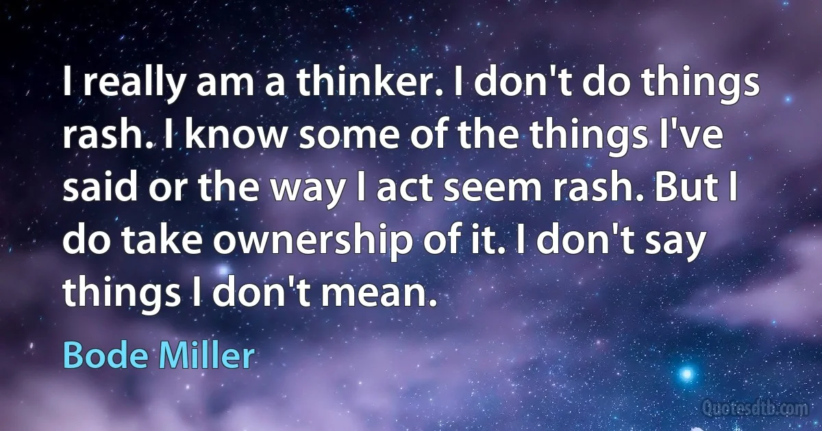 I really am a thinker. I don't do things rash. I know some of the things I've said or the way I act seem rash. But I do take ownership of it. I don't say things I don't mean. (Bode Miller)