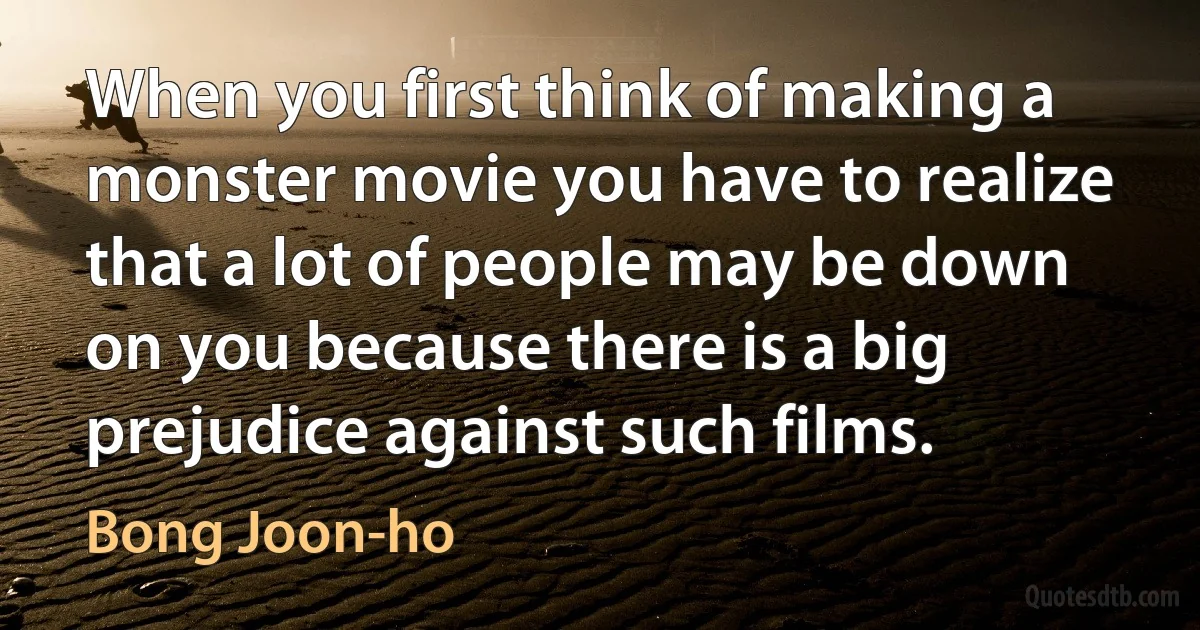 When you first think of making a monster movie you have to realize that a lot of people may be down on you because there is a big prejudice against such films. (Bong Joon-ho)