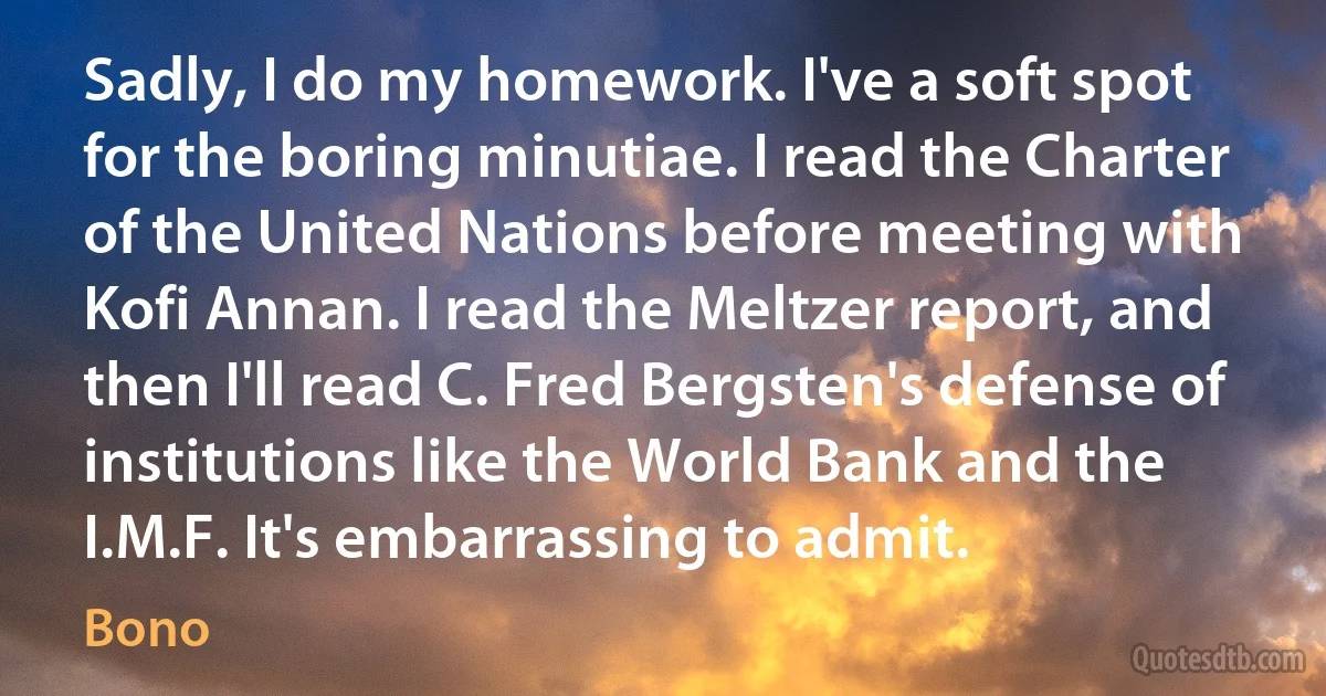 Sadly, I do my homework. I've a soft spot for the boring minutiae. I read the Charter of the United Nations before meeting with Kofi Annan. I read the Meltzer report, and then I'll read C. Fred Bergsten's defense of institutions like the World Bank and the I.M.F. It's embarrassing to admit. (Bono)