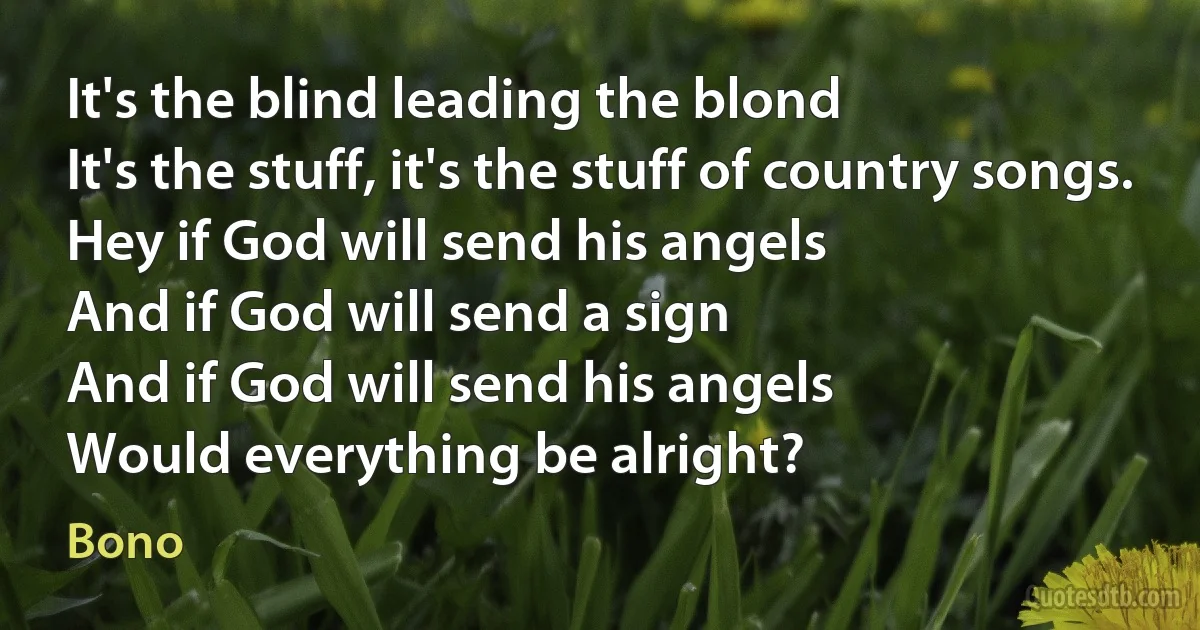 It's the blind leading the blond
It's the stuff, it's the stuff of country songs.
Hey if God will send his angels
And if God will send a sign
And if God will send his angels
Would everything be alright? (Bono)