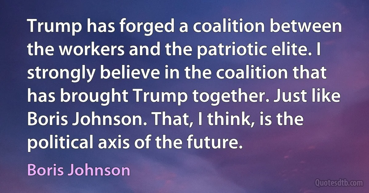 Trump has forged a coalition between the workers and the patriotic elite. I strongly believe in the coalition that has brought Trump together. Just like Boris Johnson. That, I think, is the political axis of the future. (Boris Johnson)