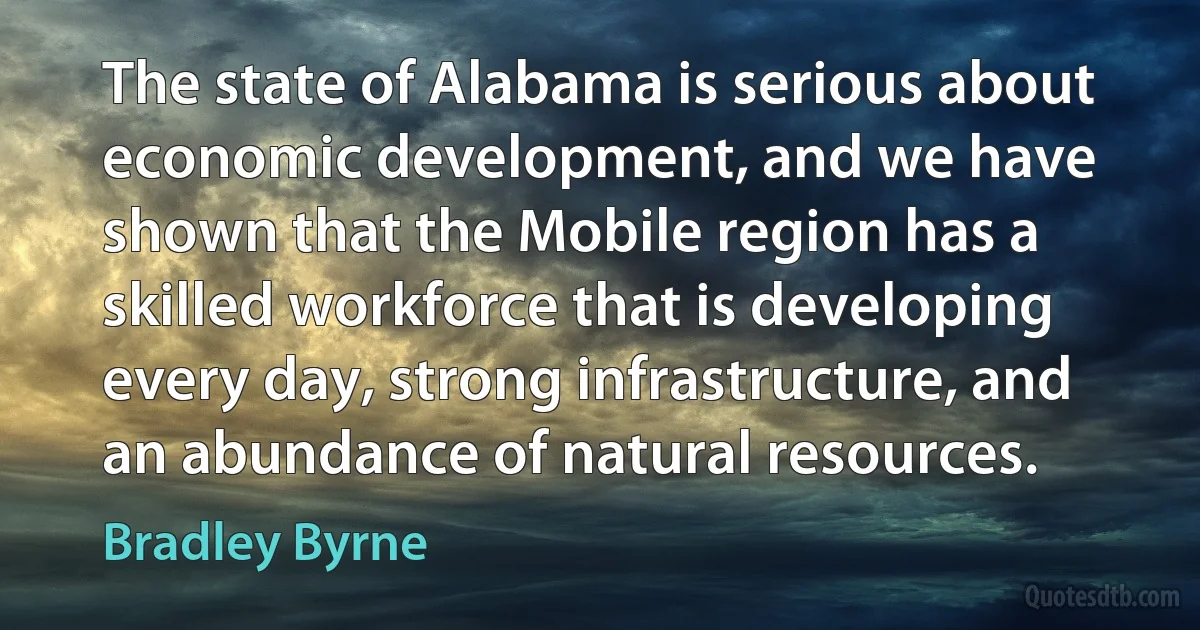 The state of Alabama is serious about economic development, and we have shown that the Mobile region has a skilled workforce that is developing every day, strong infrastructure, and an abundance of natural resources. (Bradley Byrne)