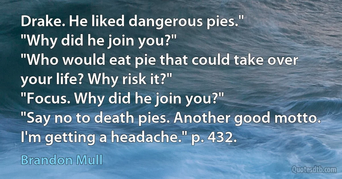 Drake. He liked dangerous pies."
"Why did he join you?"
"Who would eat pie that could take over your life? Why risk it?"
"Focus. Why did he join you?"
"Say no to death pies. Another good motto. I'm getting a headache." p. 432. (Brandon Mull)