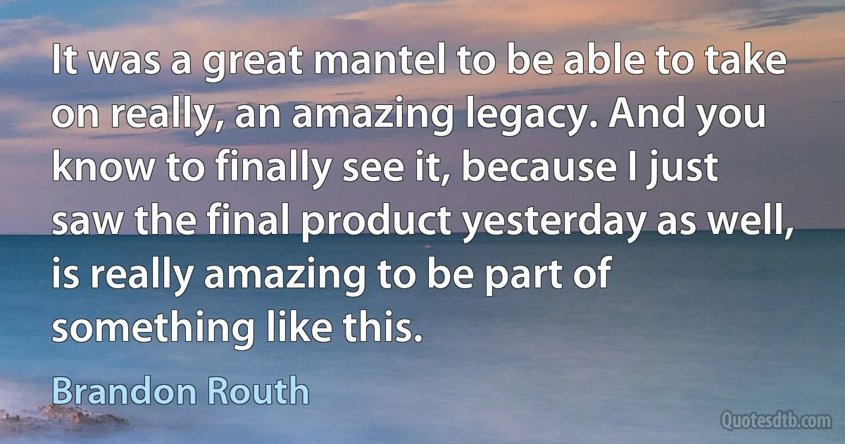 It was a great mantel to be able to take on really, an amazing legacy. And you know to finally see it, because I just saw the final product yesterday as well, is really amazing to be part of something like this. (Brandon Routh)