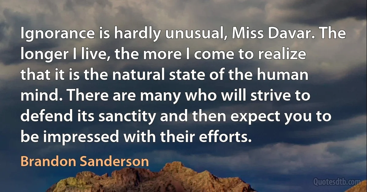 Ignorance is hardly unusual, Miss Davar. The longer I live, the more I come to realize that it is the natural state of the human mind. There are many who will strive to defend its sanctity and then expect you to be impressed with their efforts. (Brandon Sanderson)