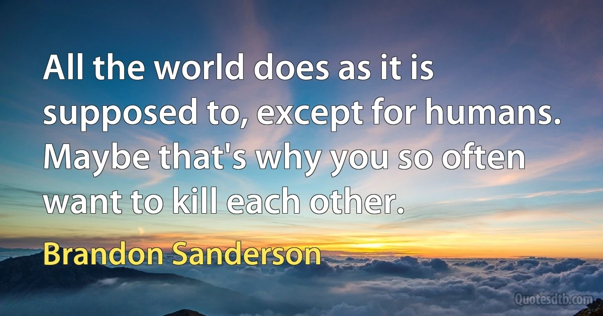 All the world does as it is supposed to, except for humans. Maybe that's why you so often want to kill each other. (Brandon Sanderson)