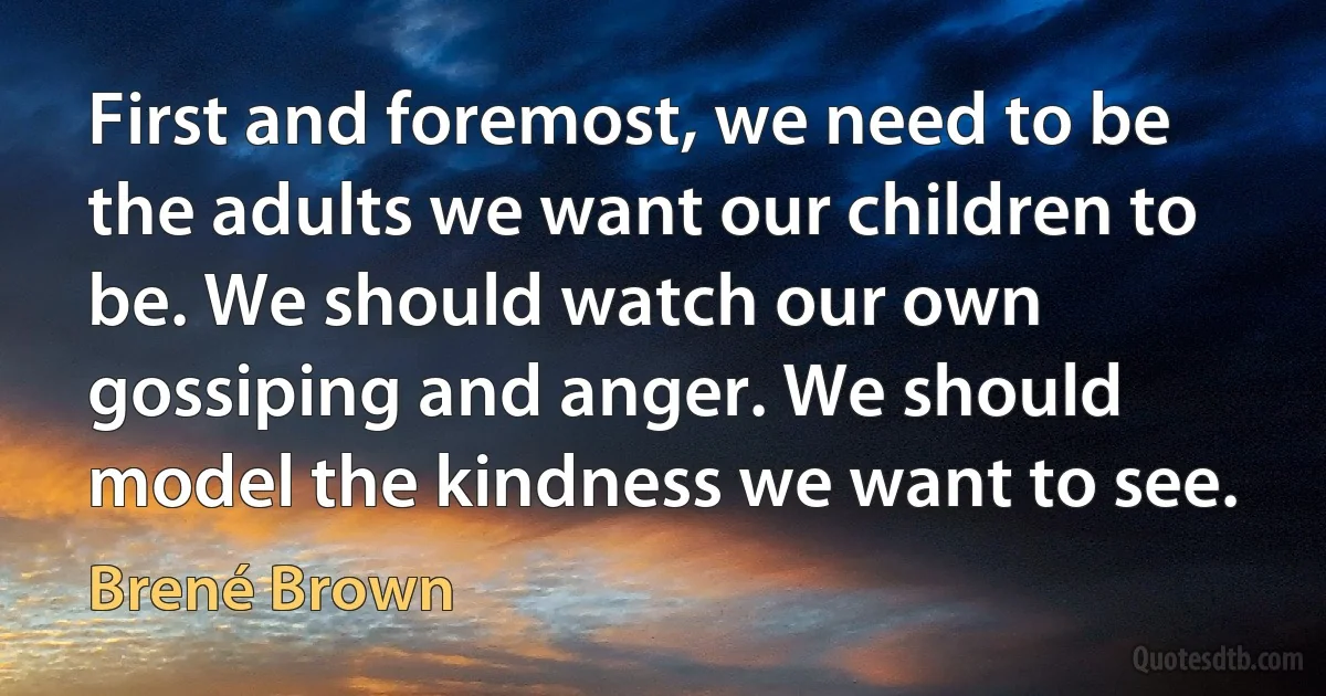 First and foremost, we need to be the adults we want our children to be. We should watch our own gossiping and anger. We should model the kindness we want to see. (Brené Brown)