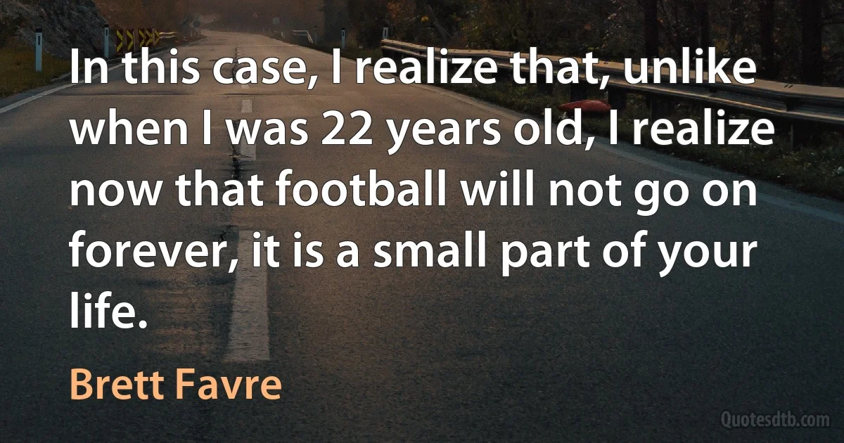 In this case, I realize that, unlike when I was 22 years old, I realize now that football will not go on forever, it is a small part of your life. (Brett Favre)