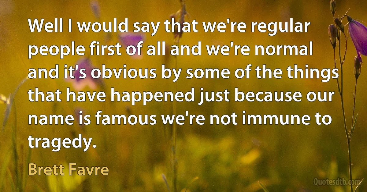 Well I would say that we're regular people first of all and we're normal and it's obvious by some of the things that have happened just because our name is famous we're not immune to tragedy. (Brett Favre)