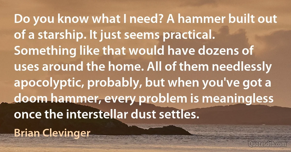 Do you know what I need? A hammer built out of a starship. It just seems practical. Something like that would have dozens of uses around the home. All of them needlessly apocolyptic, probably, but when you've got a doom hammer, every problem is meaningless once the interstellar dust settles. (Brian Clevinger)