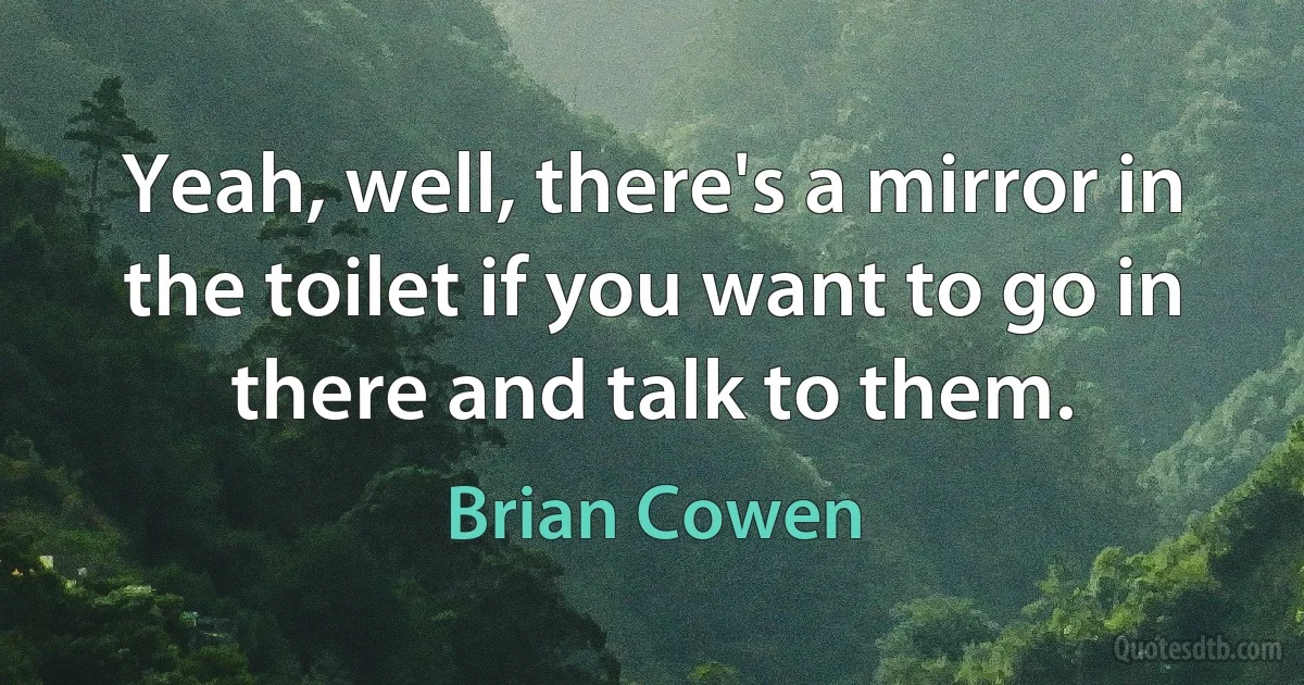 Yeah, well, there's a mirror in the toilet if you want to go in there and talk to them. (Brian Cowen)