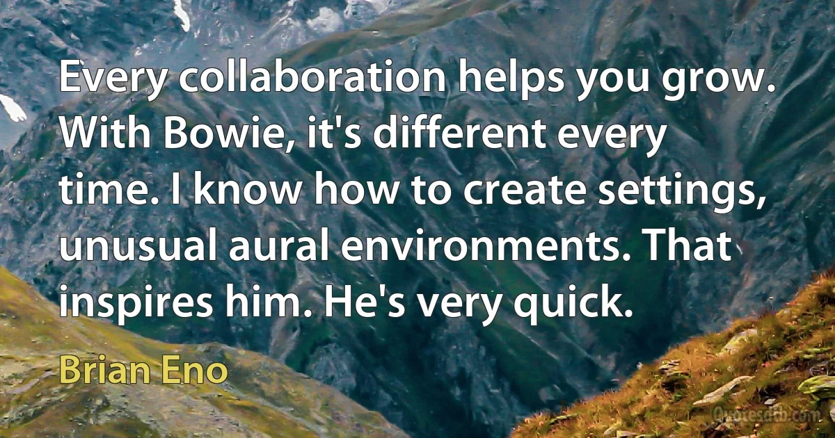 Every collaboration helps you grow. With Bowie, it's different every time. I know how to create settings, unusual aural environments. That inspires him. He's very quick. (Brian Eno)