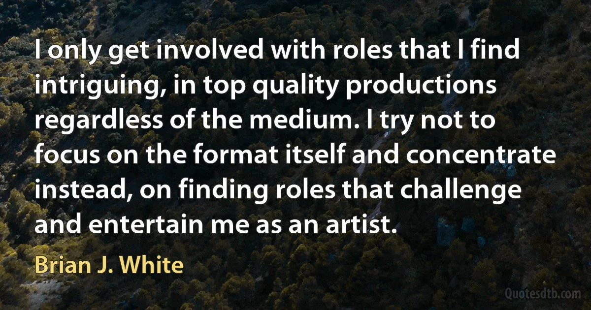 I only get involved with roles that I find intriguing, in top quality productions regardless of the medium. I try not to focus on the format itself and concentrate instead, on finding roles that challenge and entertain me as an artist. (Brian J. White)