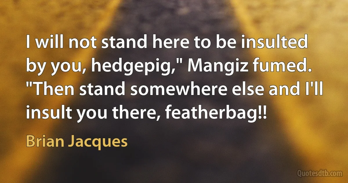 I will not stand here to be insulted by you, hedgepig," Mangiz fumed.
"Then stand somewhere else and I'll insult you there, featherbag!! (Brian Jacques)