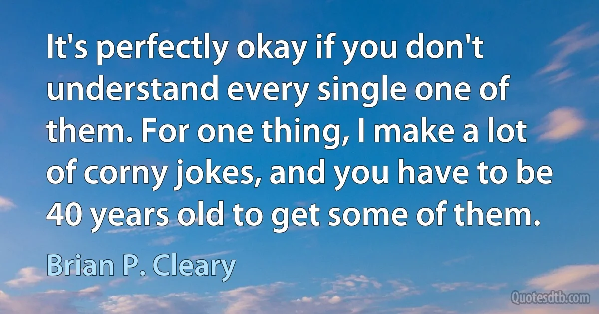 It's perfectly okay if you don't understand every single one of them. For one thing, I make a lot of corny jokes, and you have to be 40 years old to get some of them. (Brian P. Cleary)