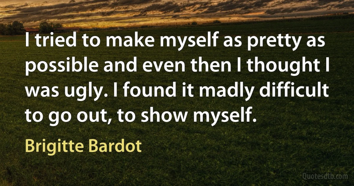 I tried to make myself as pretty as possible and even then I thought I was ugly. I found it madly difficult to go out, to show myself. (Brigitte Bardot)