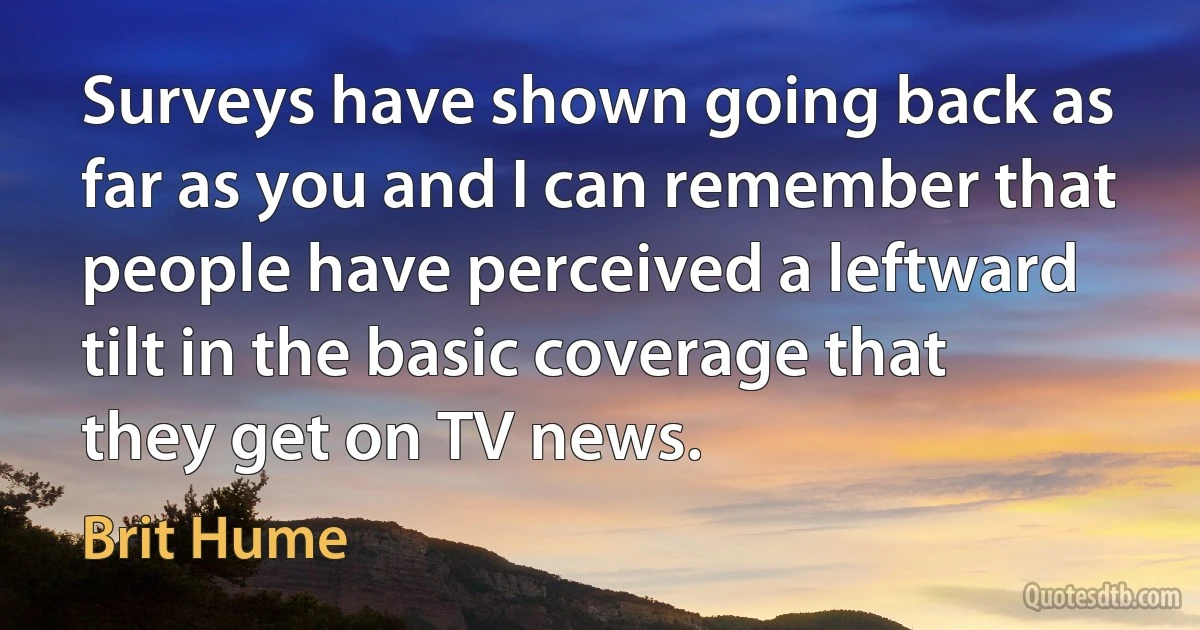 Surveys have shown going back as far as you and I can remember that people have perceived a leftward tilt in the basic coverage that they get on TV news. (Brit Hume)