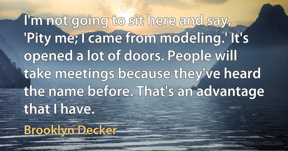 I'm not going to sit here and say, 'Pity me; I came from modeling.' It's opened a lot of doors. People will take meetings because they've heard the name before. That's an advantage that I have. (Brooklyn Decker)