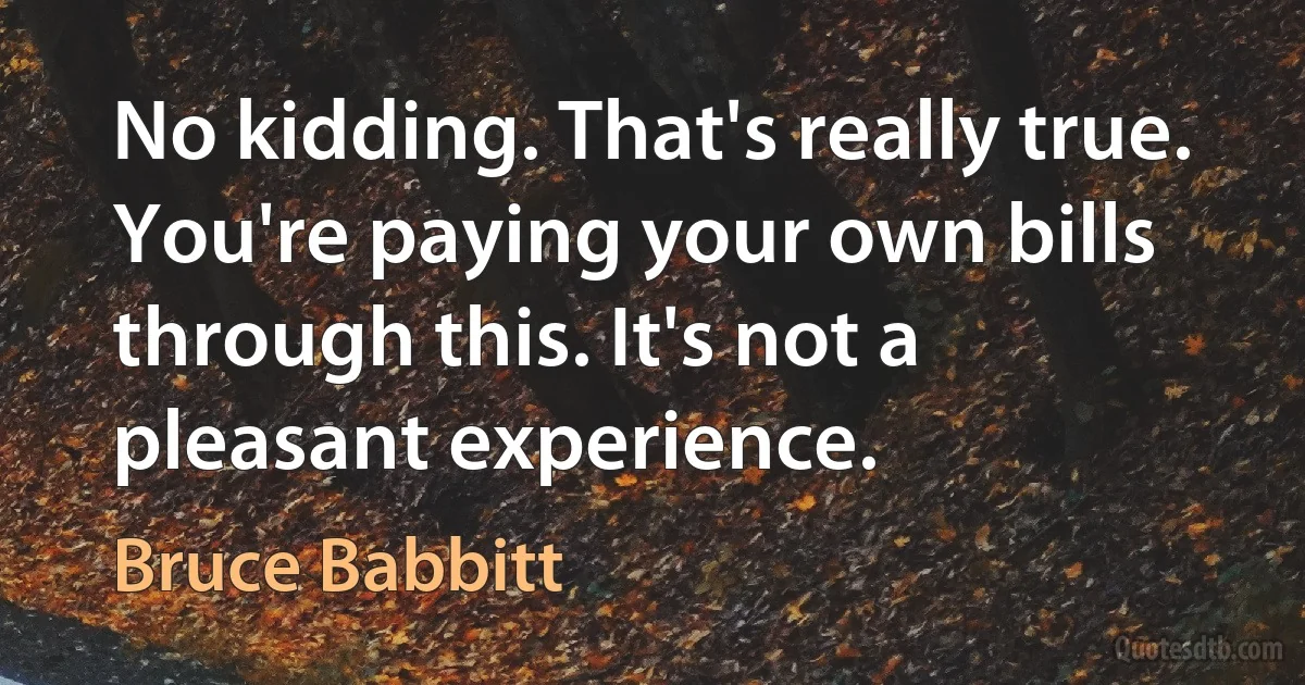 No kidding. That's really true. You're paying your own bills through this. It's not a pleasant experience. (Bruce Babbitt)