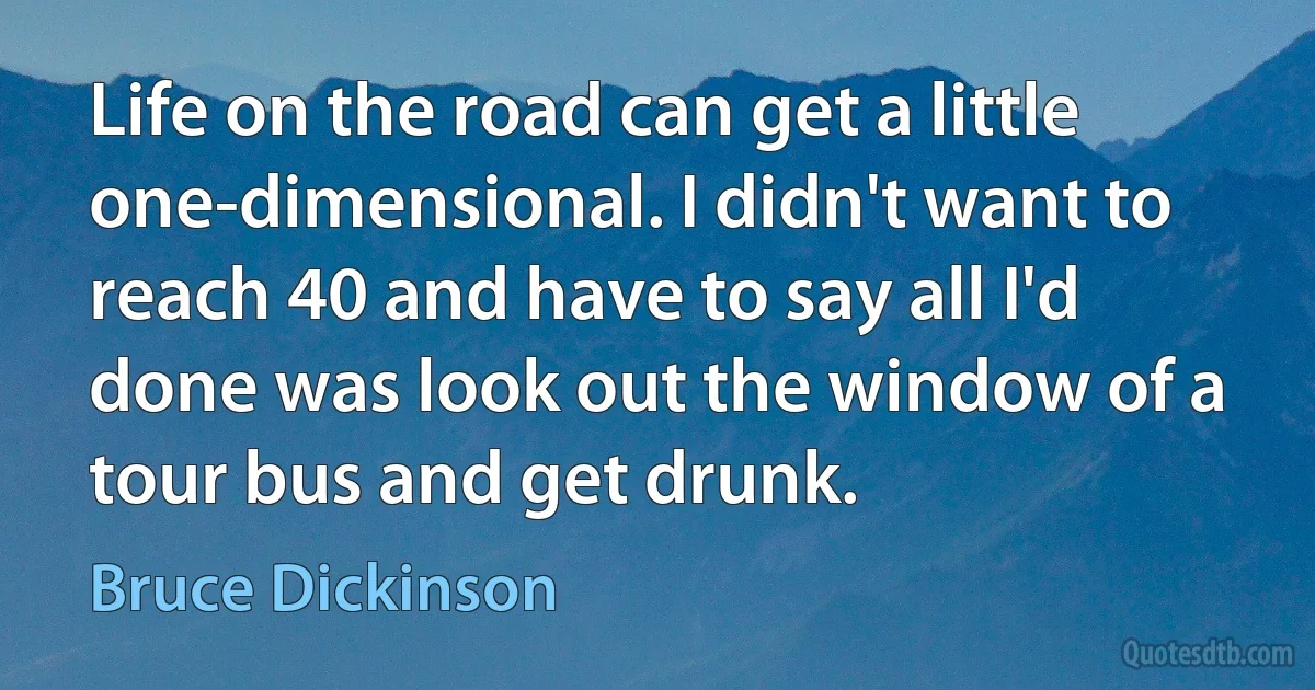 Life on the road can get a little one-dimensional. I didn't want to reach 40 and have to say all I'd done was look out the window of a tour bus and get drunk. (Bruce Dickinson)