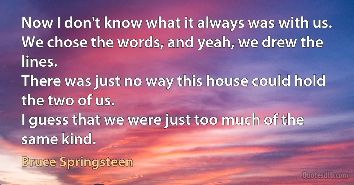 Now I don't know what it always was with us.
We chose the words, and yeah, we drew the lines.
There was just no way this house could hold the two of us.
I guess that we were just too much of the same kind. (Bruce Springsteen)