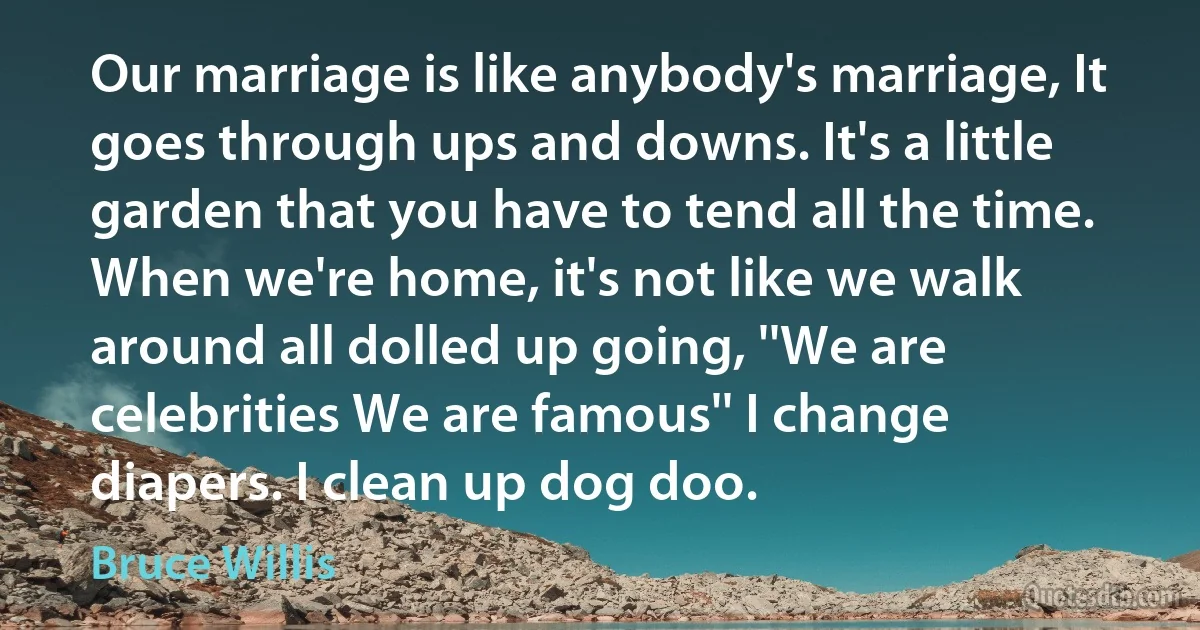 Our marriage is like anybody's marriage, It goes through ups and downs. It's a little garden that you have to tend all the time. When we're home, it's not like we walk around all dolled up going, ''We are celebrities We are famous'' I change diapers. I clean up dog doo. (Bruce Willis)