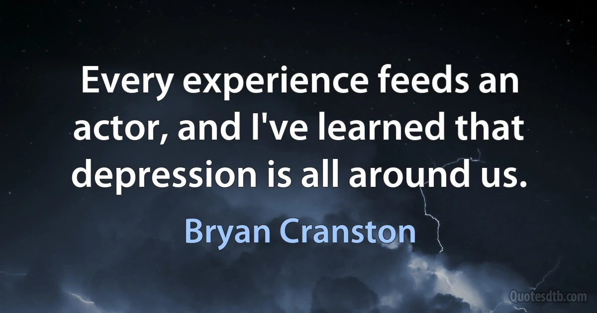 Every experience feeds an actor, and I've learned that depression is all around us. (Bryan Cranston)