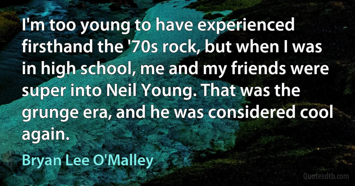 I'm too young to have experienced firsthand the '70s rock, but when I was in high school, me and my friends were super into Neil Young. That was the grunge era, and he was considered cool again. (Bryan Lee O'Malley)