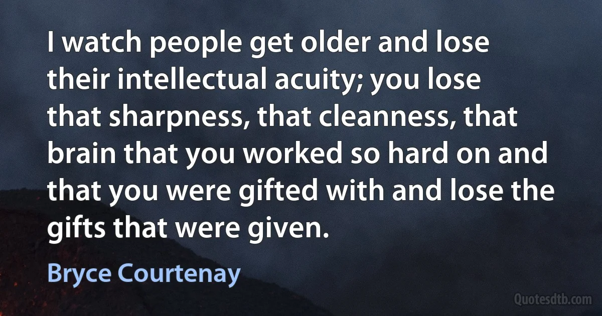 I watch people get older and lose their intellectual acuity; you lose that sharpness, that cleanness, that brain that you worked so hard on and that you were gifted with and lose the gifts that were given. (Bryce Courtenay)