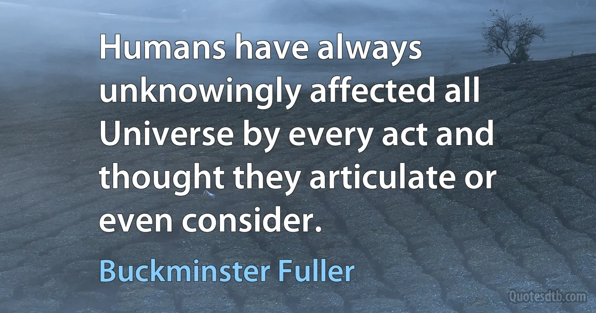 Humans have always unknowingly affected all Universe by every act and thought they articulate or even consider. (Buckminster Fuller)