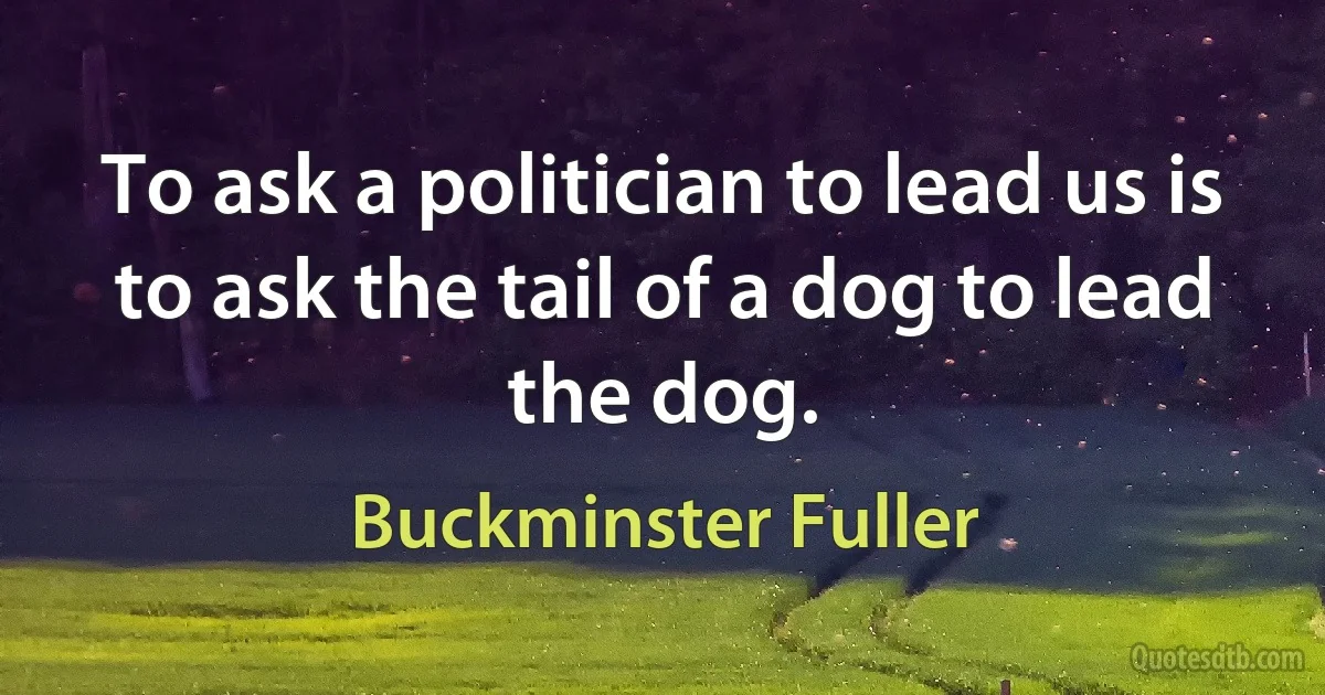 To ask a politician to lead us is to ask the tail of a dog to lead the dog. (Buckminster Fuller)