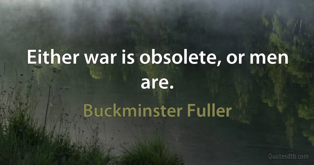 Either war is obsolete, or men are. (Buckminster Fuller)