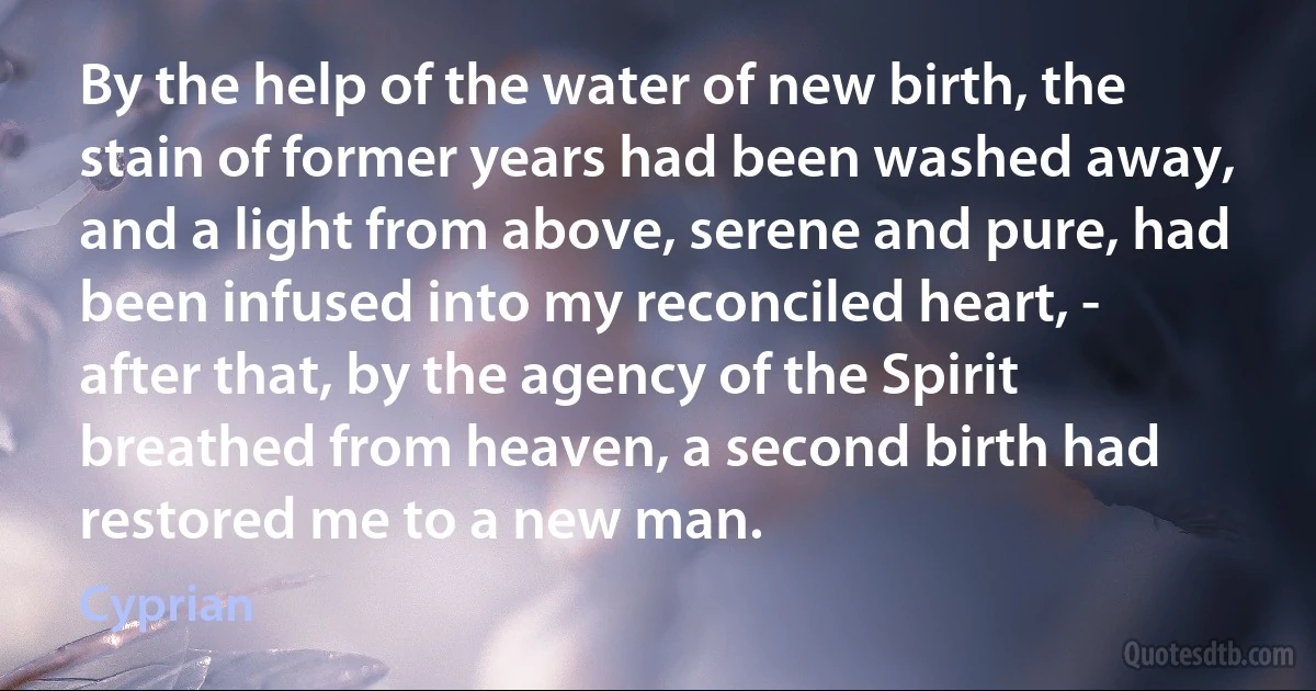 By the help of the water of new birth, the stain of former years had been washed away, and a light from above, serene and pure, had been infused into my reconciled heart, - after that, by the agency of the Spirit breathed from heaven, a second birth had restored me to a new man. (Cyprian)