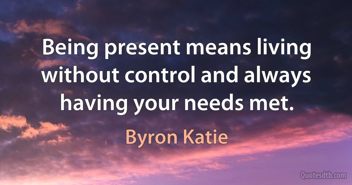 Being present means living without control and always having your needs met. (Byron Katie)