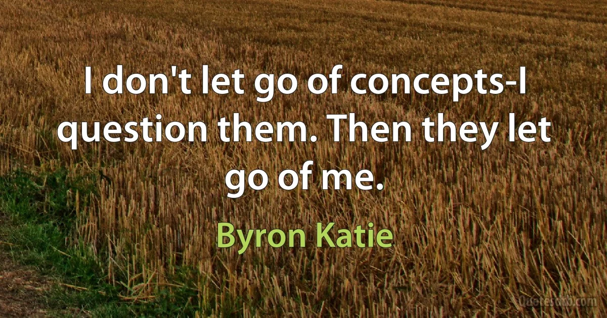 I don't let go of concepts-I question them. Then they let go of me. (Byron Katie)