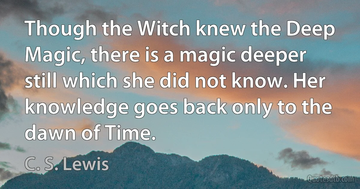 Though the Witch knew the Deep Magic, there is a magic deeper still which she did not know. Her knowledge goes back only to the dawn of Time. (C. S. Lewis)