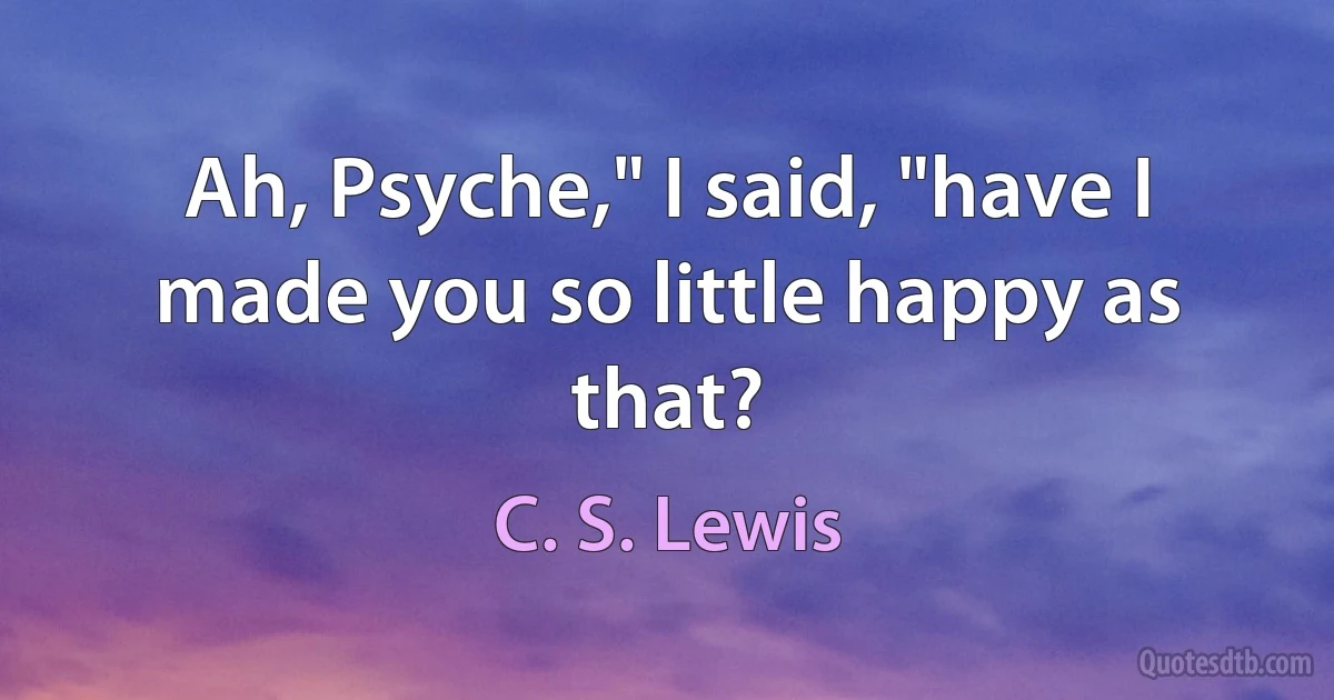 Ah, Psyche," I said, "have I made you so little happy as that? (C. S. Lewis)