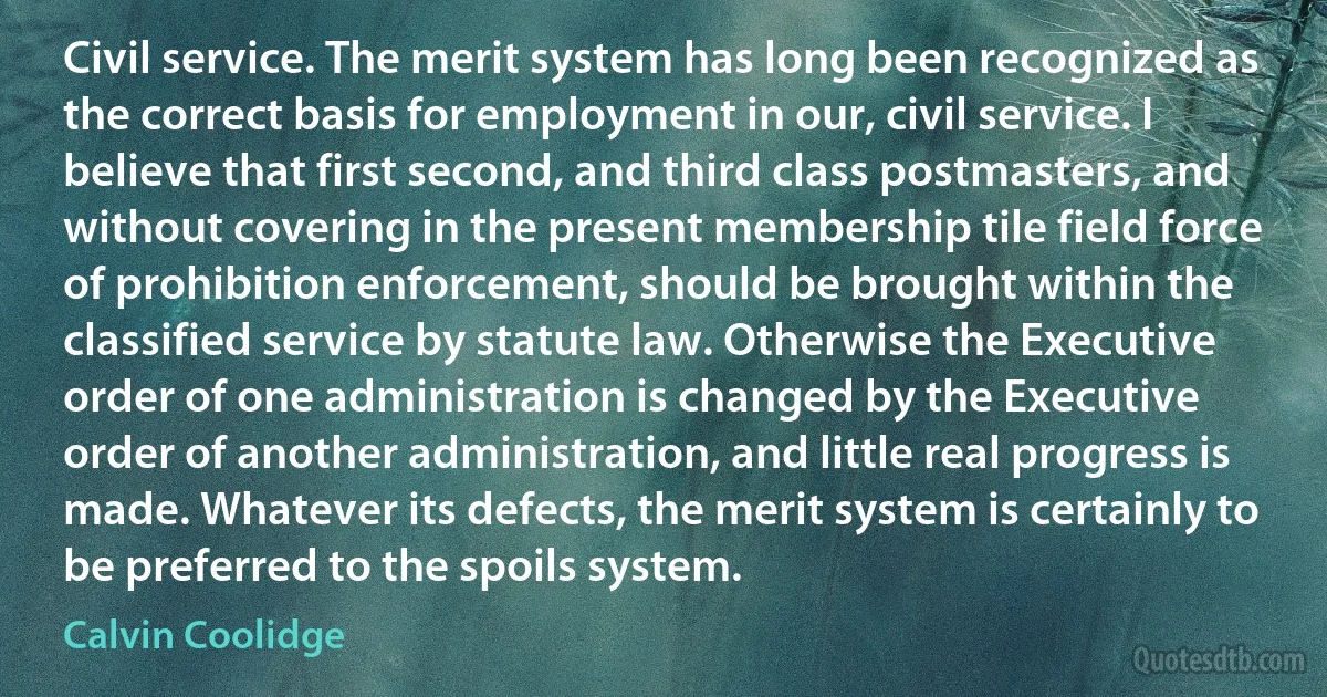 Civil service. The merit system has long been recognized as the correct basis for employment in our, civil service. I believe that first second, and third class postmasters, and without covering in the present membership tile field force of prohibition enforcement, should be brought within the classified service by statute law. Otherwise the Executive order of one administration is changed by the Executive order of another administration, and little real progress is made. Whatever its defects, the merit system is certainly to be preferred to the spoils system. (Calvin Coolidge)