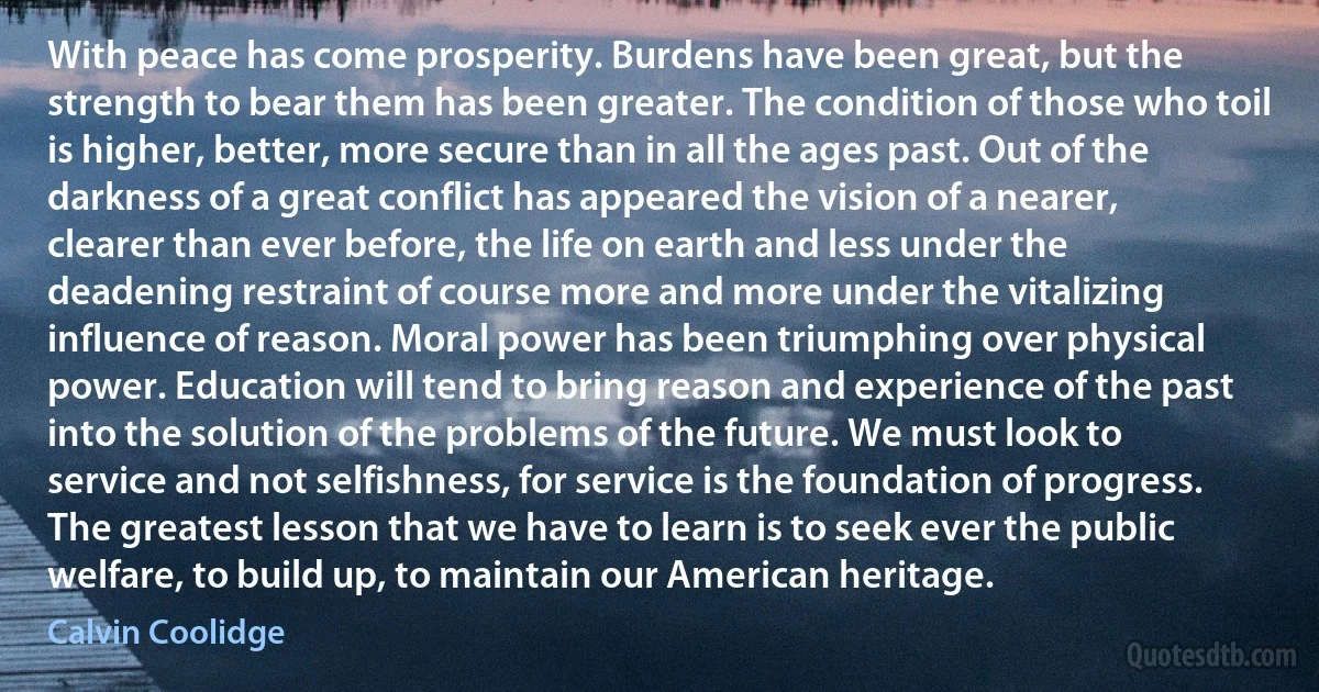 With peace has come prosperity. Burdens have been great, but the strength to bear them has been greater. The condition of those who toil is higher, better, more secure than in all the ages past. Out of the darkness of a great conflict has appeared the vision of a nearer, clearer than ever before, the life on earth and less under the deadening restraint of course more and more under the vitalizing influence of reason. Moral power has been triumphing over physical power. Education will tend to bring reason and experience of the past into the solution of the problems of the future. We must look to service and not selfishness, for service is the foundation of progress. The greatest lesson that we have to learn is to seek ever the public welfare, to build up, to maintain our American heritage. (Calvin Coolidge)