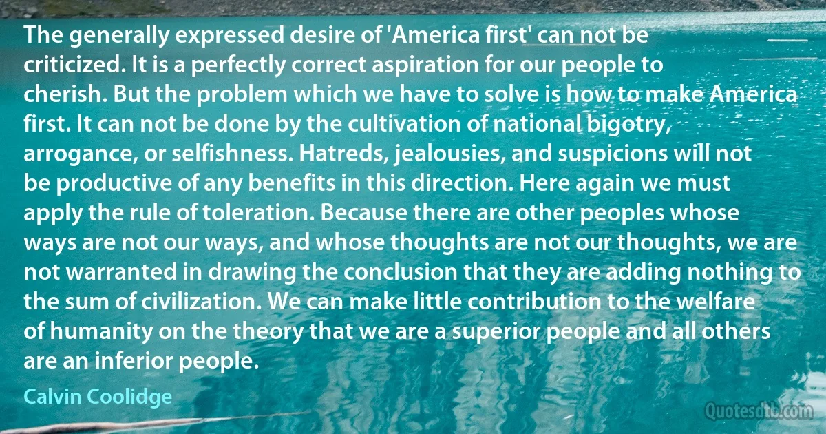 The generally expressed desire of 'America first' can not be criticized. It is a perfectly correct aspiration for our people to cherish. But the problem which we have to solve is how to make America first. It can not be done by the cultivation of national bigotry, arrogance, or selfishness. Hatreds, jealousies, and suspicions will not be productive of any benefits in this direction. Here again we must apply the rule of toleration. Because there are other peoples whose ways are not our ways, and whose thoughts are not our thoughts, we are not warranted in drawing the conclusion that they are adding nothing to the sum of civilization. We can make little contribution to the welfare of humanity on the theory that we are a superior people and all others are an inferior people. (Calvin Coolidge)