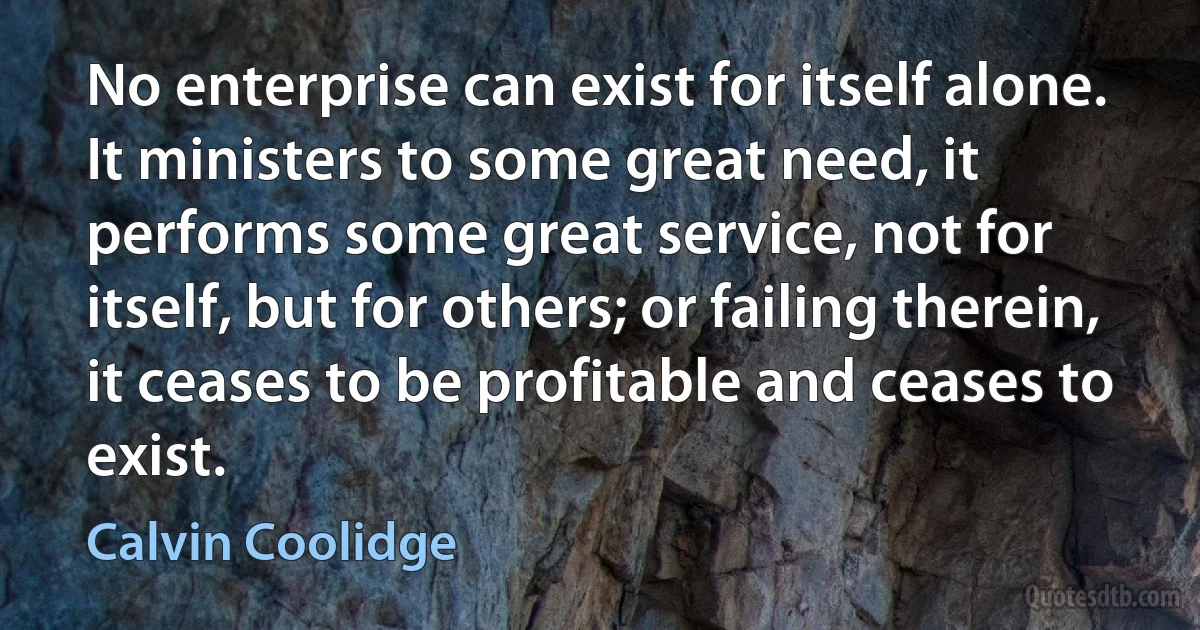 No enterprise can exist for itself alone. It ministers to some great need, it performs some great service, not for itself, but for others; or failing therein, it ceases to be profitable and ceases to exist. (Calvin Coolidge)