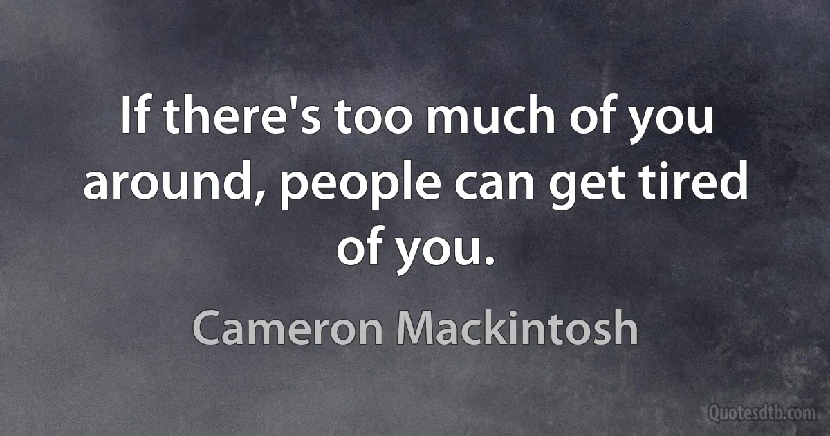 If there's too much of you around, people can get tired of you. (Cameron Mackintosh)