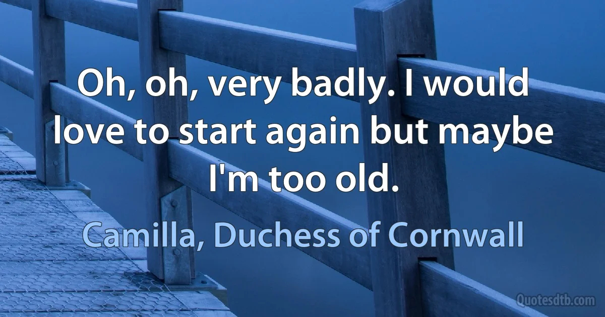 Oh, oh, very badly. I would love to start again but maybe I'm too old. (Camilla, Duchess of Cornwall)