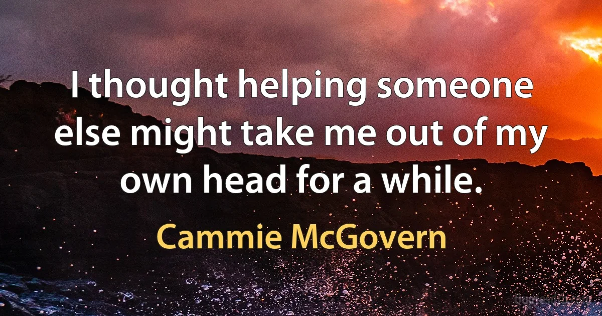 I thought helping someone else might take me out of my own head for a while. (Cammie McGovern)