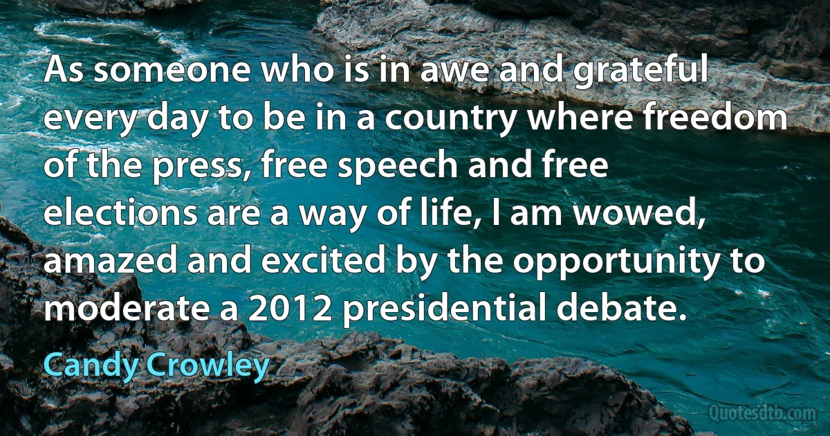 As someone who is in awe and grateful every day to be in a country where freedom of the press, free speech and free elections are a way of life, I am wowed, amazed and excited by the opportunity to moderate a 2012 presidential debate. (Candy Crowley)