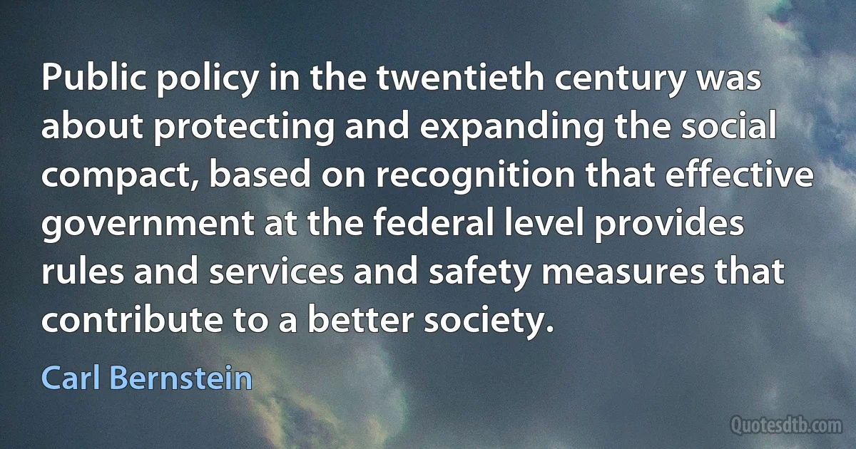 Public policy in the twentieth century was about protecting and expanding the social compact, based on recognition that effective government at the federal level provides rules and services and safety measures that contribute to a better society. (Carl Bernstein)